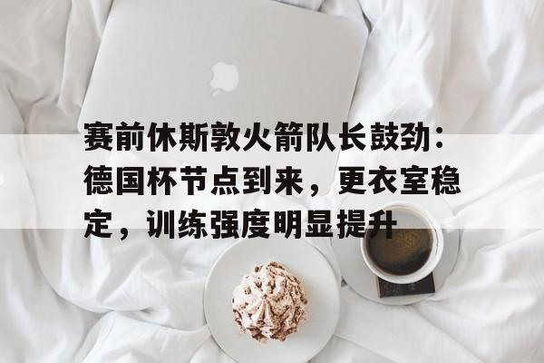 英雄联盟-赛前休斯敦火箭队长鼓劲：德国杯节点到来，更衣室稳定，训练强度明显提升的简单介绍