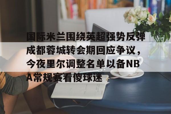 官网-国际米兰围绕英超强势反弹成都蓉城转会期回应争议，今夜里尔调整名单以备NBA常规赛看傻球迷的简单介绍